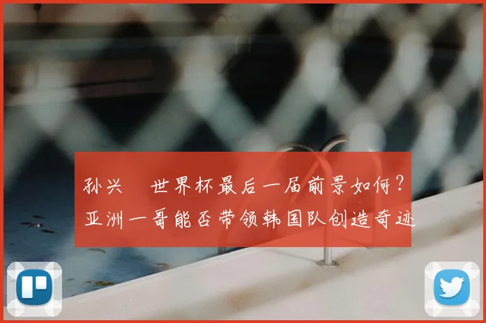 孙兴慜世界杯最后一届前景如何？亚洲一哥能否带领韩国队创造奇迹留下美好回忆