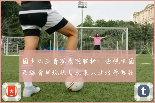 国少队亚青赛表现解析：透视中国足球青训现状与未来人才培养路径
