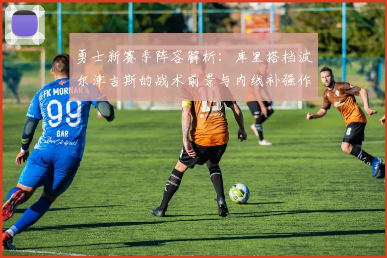 勇士新赛季阵容解析：库里搭档波尔津吉斯的战术前景与内线补强作用