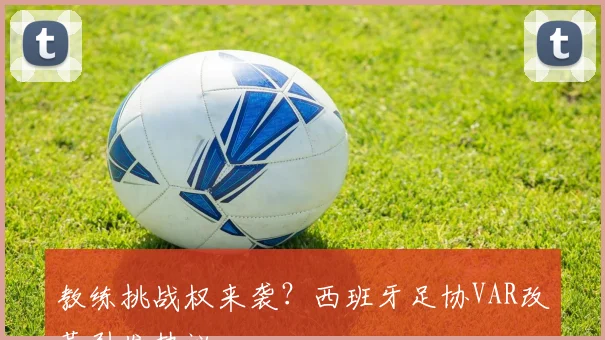 教练挑战权来袭？西班牙足协VAR改革引发热议