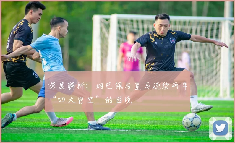 深度解析:姆巴佩与皇马连续两年“四大皆空”的困境
