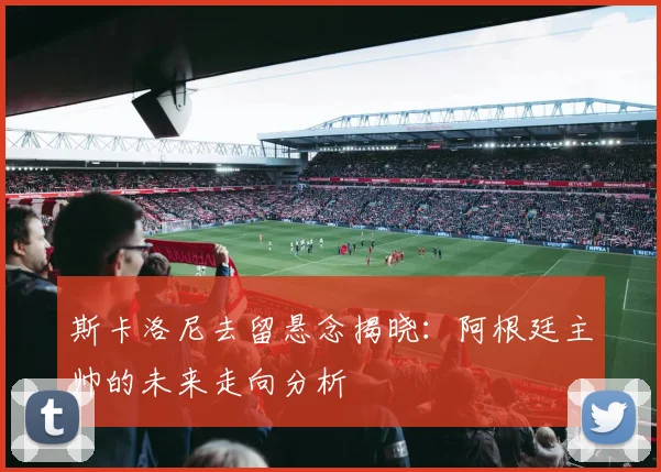 斯卡洛尼去留悬念揭晓：阿根廷主帅的未来走向分析