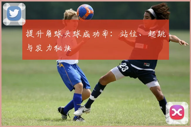 提升角球头球成功率:站位、起跳与发力秘诀