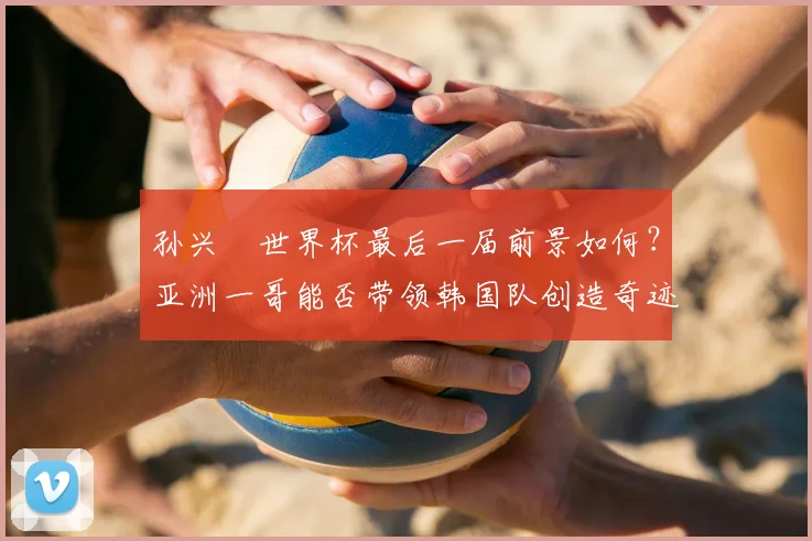 孙兴慜世界杯最后一届前景如何？亚洲一哥能否带领韩国队创造奇迹留下美好回忆