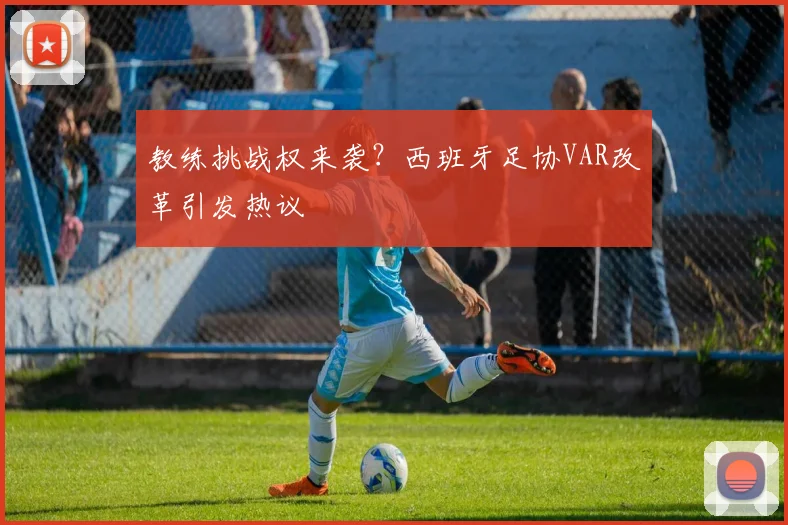 教练挑战权来袭?西班牙足协VAR改革引发热议