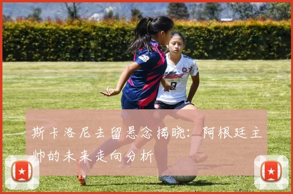 斯卡洛尼去留悬念揭晓：阿根廷主帅的未来走向分析