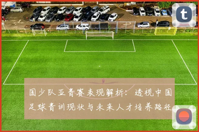 国少队亚青赛表现解析:透视中国足球青训现状与未来人才培养路径