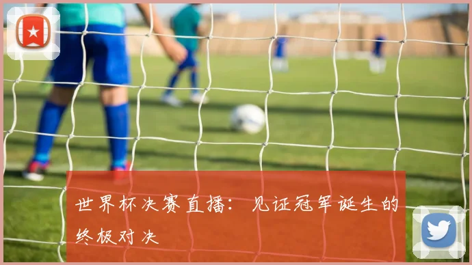 世界杯决赛直播：见证冠军诞生的终极对决