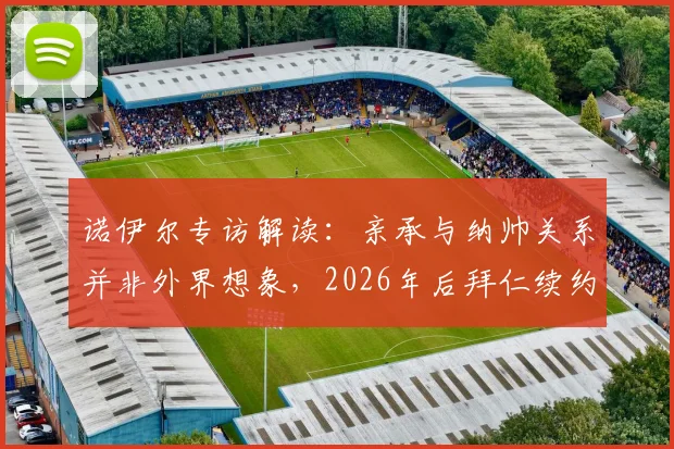 诺伊尔专访解读:亲承与纳帅关系并非外界想象,2026年后拜仁续约关键取决于个人竞技状态